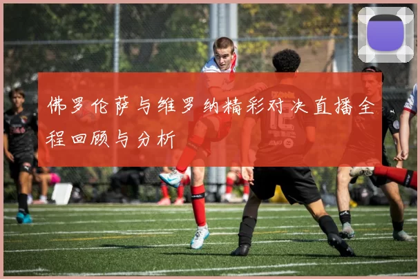 佛罗伦萨与维罗纳精彩对决直播全程回顾与分析