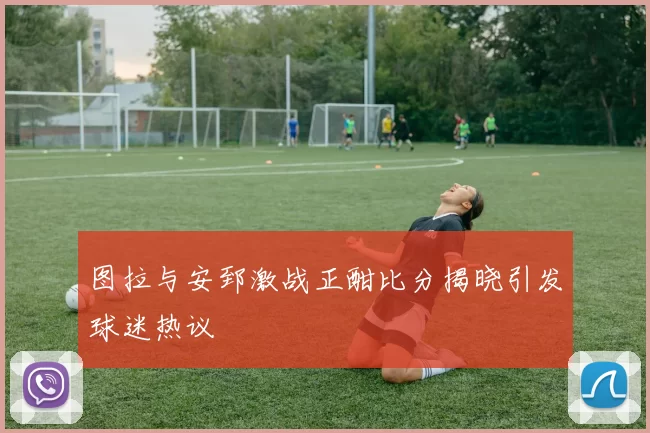 图拉与安郅激战正酣比分揭晓引发球迷热议