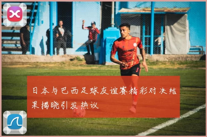 日本与巴西足球友谊赛精彩对决结果揭晓引发热议