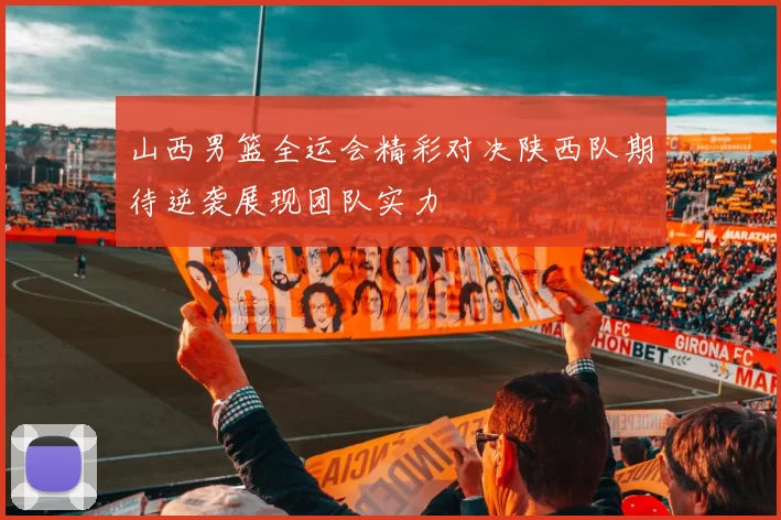 山西男篮全运会精彩对决陕西队期待逆袭展现团队实力