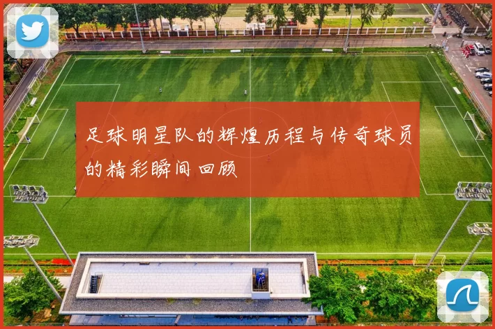 足球明星队的辉煌历程与传奇球员的精彩瞬间回顾