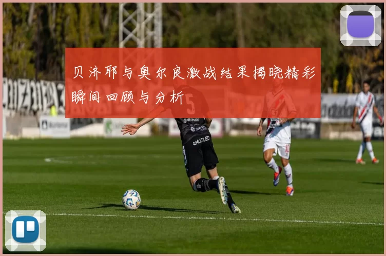 贝济耶与奥尔良激战结果揭晓精彩瞬间回顾与分析