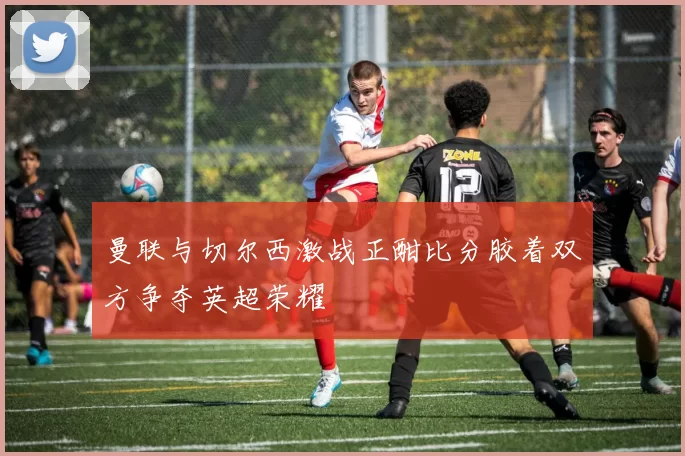 曼联与切尔西激战正酣比分胶着双方争夺英超荣耀