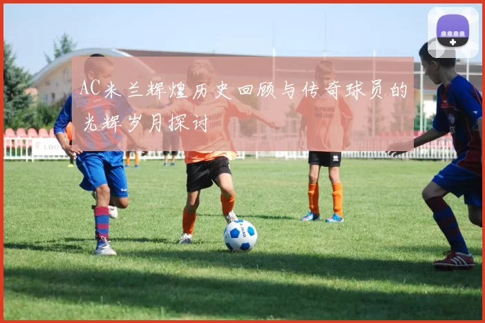 AC米兰辉煌历史回顾与传奇球员的光辉岁月探讨