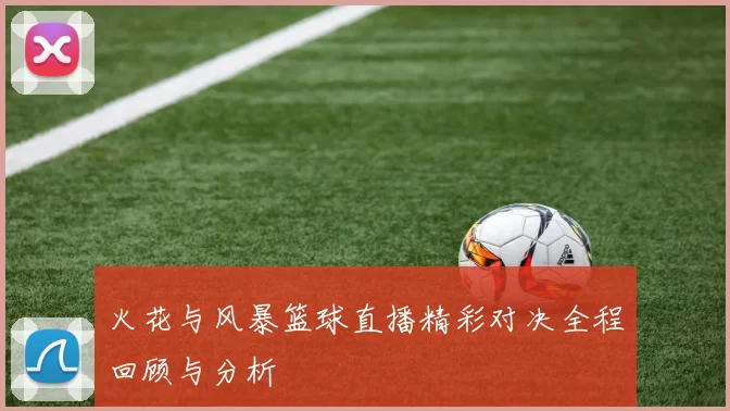火花与风暴篮球直播精彩对决全程回顾与分析