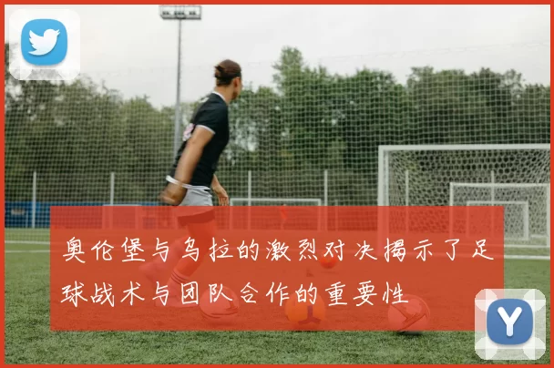 奥伦堡与乌拉的激烈对决揭示了足球战术与团队合作的重要性